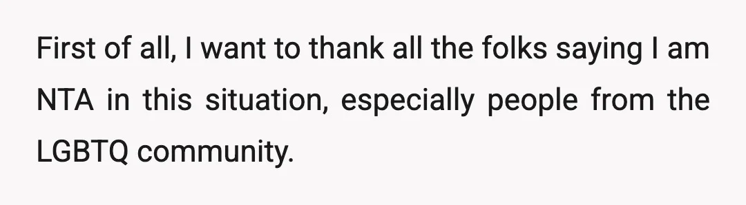 First of all, I want to thank all the folks saying I am NTA in this situation, especially people from the LGBTQ community.
