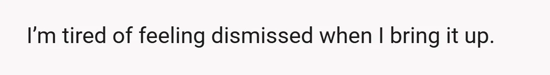 I’m tired of feeling dismissed when I bring it up.