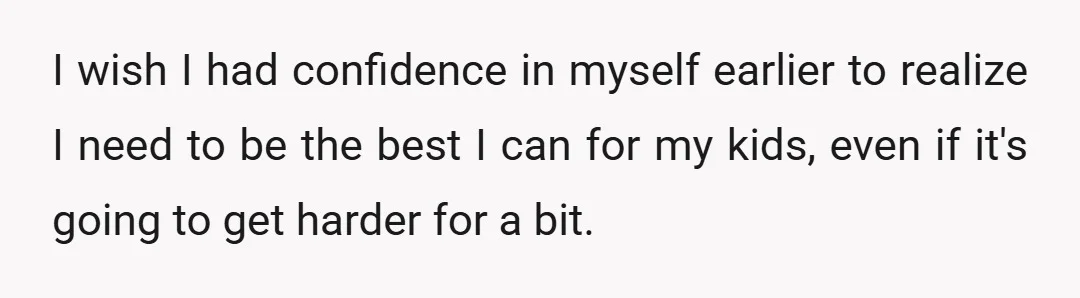 I wish I had confidence in myself earlier to realize I need to be the best I can for my kids, even if it's going to get harder for a...