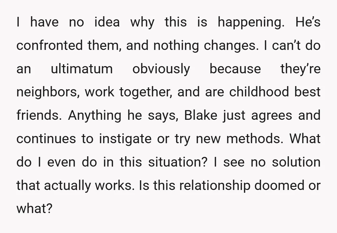I have no idea why this is happening. He’s confronted them, and nothing changes. I can’t do an ultimatum obviously because they’re neighbors, work together, and are childhood best friends....