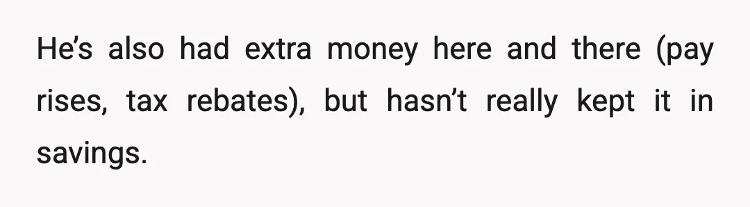 He’s also had extra money here and there (pay rises, tax rebates), but hasn’t really kept it in savings.