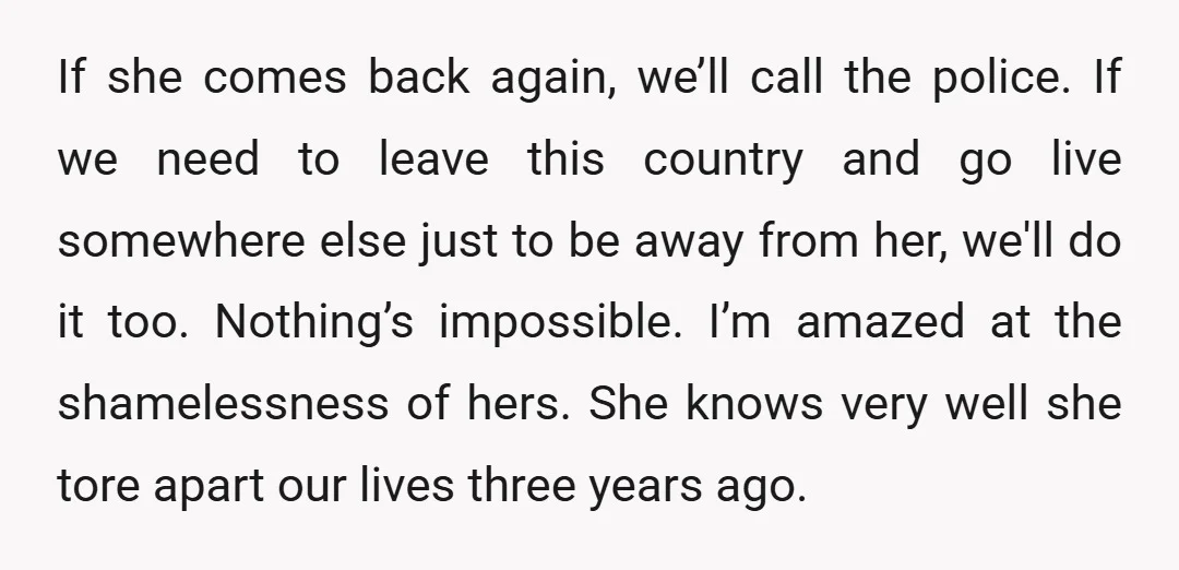 If she comes back again, we’ll call the police. If we need to leave this country and go live somewhere else just to be away from her, we'll do it...