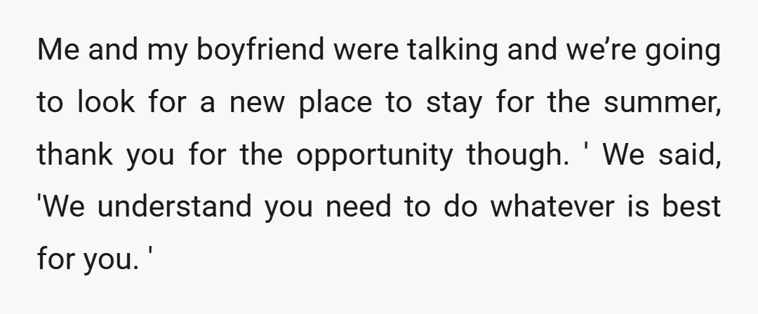 Me and my boyfriend were talking and we’re going to look for a new place to stay for the summer, thank you for the opportunity though. ' We said, 'We...