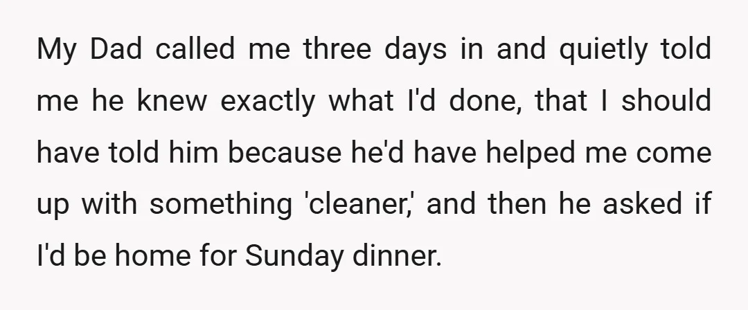 My Dad called me three days in and quietly told me he knew exactly what I'd done, that I should have told him because he'd have helped me come up...