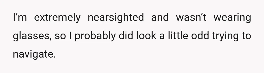 I’m extremely nearsighted and wasn’t wearing glasses, so I probably did look a little odd trying to navigate.