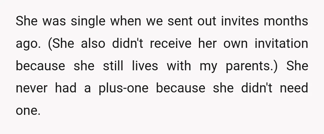 She was single when we sent out invites months ago. (She also didn't receive her own invitation because she still lives with my parents.) She never had a plus-one because...