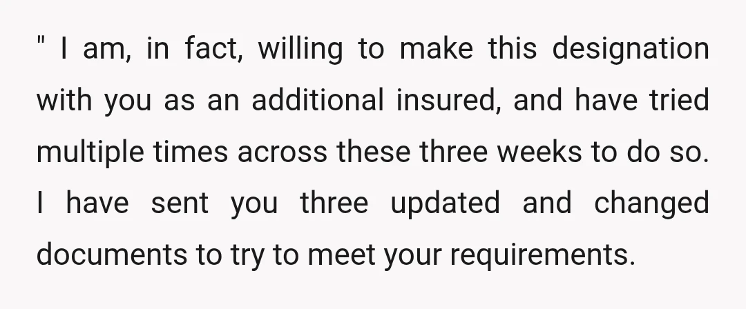 " I am, in fact, willing to make this designation with you as an additional insured, and have tried multiple times across these three weeks to do so. I have...