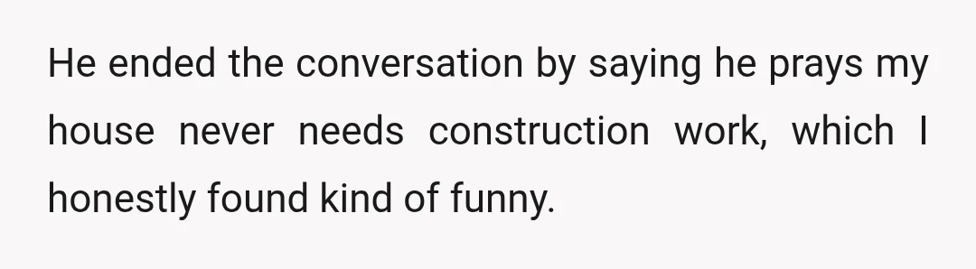 He ended the conversation by saying he prays my house never needs construction work, which I honestly found kind of funny.