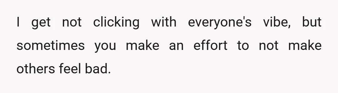 I get not clicking with everyone's vibe, but sometimes you make an effort to not make others feel bad.