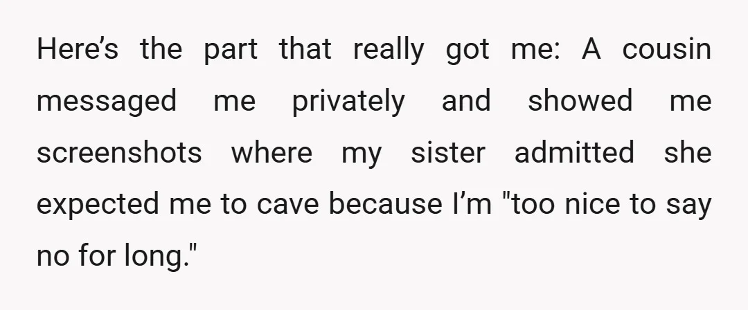 Here’s the part that really got me: A cousin messaged me privately and showed me screenshots where my sister admitted she expected me to cave because I’m "too nice to...