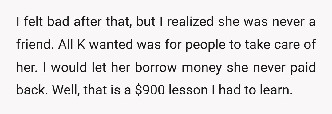 I felt bad after that, but I realized she was never a friend. All K wanted was for people to take care of her. I would let her borrow money...