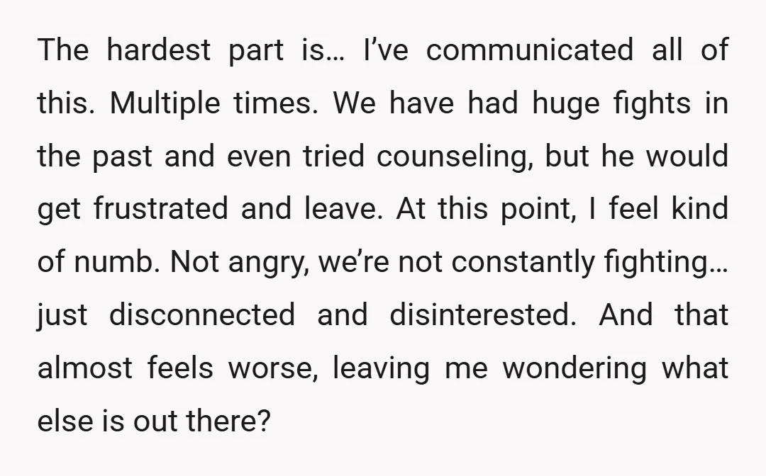 The hardest part is… I’ve communicated all of this. Multiple times. We have had huge fights in the past and even tried counseling, but he would get frustrated and leave....
