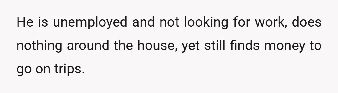 He is unemployed and not looking for work, does nothing around the house, yet still finds money to go on trips.