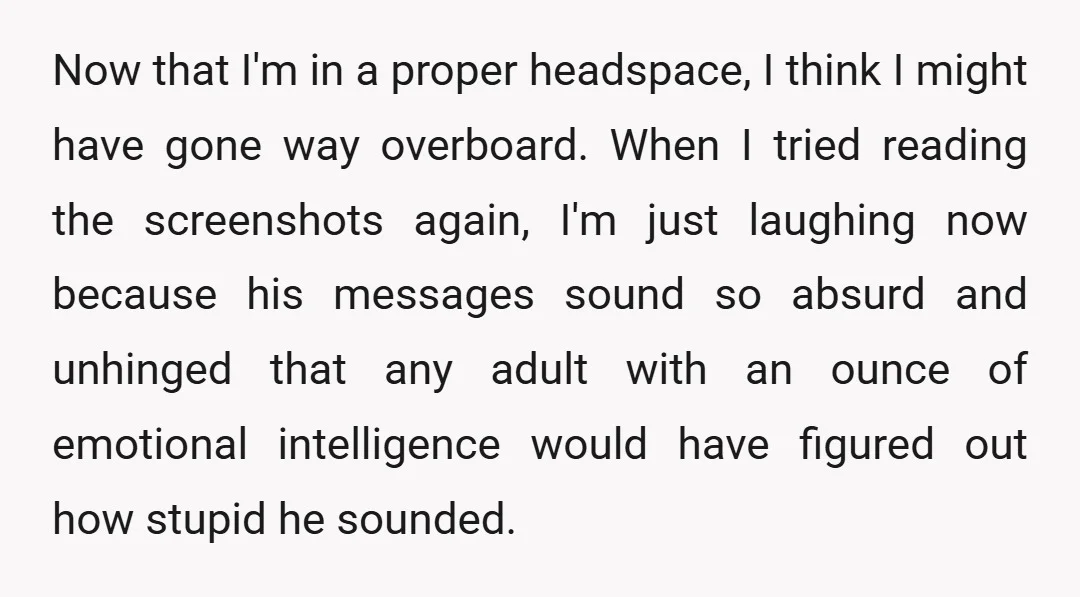 Now that I'm in a proper headspace, I think I might have gone way overboard. When I tried reading the screenshots again, I'm just laughing now because his messages sound...