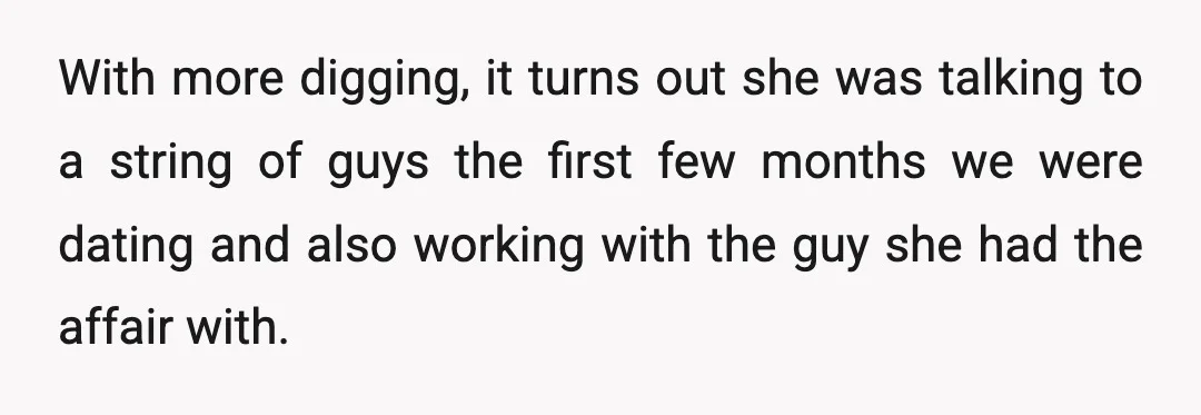 With more digging, it turns out she was talking to a string of guys the first few months we were dating and also working with the guy she had the...