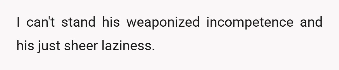 I can't stand his weaponized incompetence and his just sheer laziness.