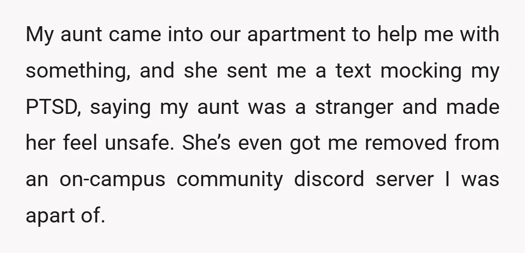 My aunt came into our apartment to help me with something, and she sent me a text mocking my PTSD, saying my aunt was a stranger and made her feel...
