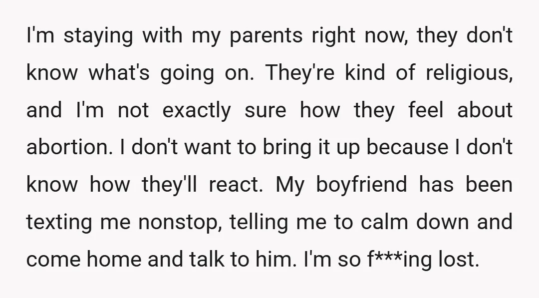 I'm staying with my parents right now, they don't know what's going on. They're kind of religious, and I'm not exactly sure how they feel about abortion. I don't want...