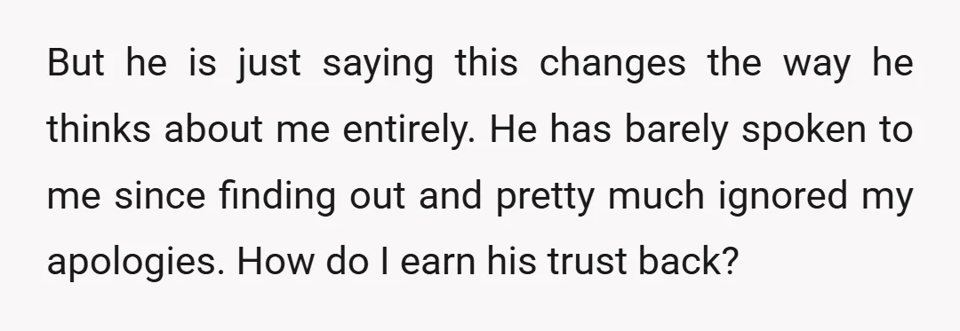But he is just saying this changes the way he thinks about me entirely. He has barely spoken to me since finding out and pretty much ignored my apologies. How...