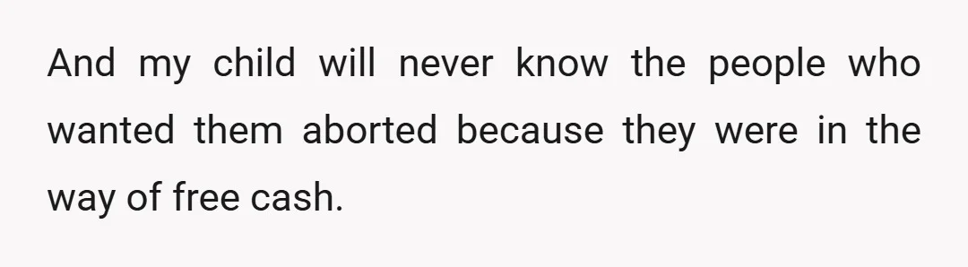 And my child will never know the people who wanted them aborted because they were in the way of free cash.