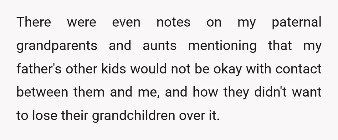 There were even notes on my paternal grandparents and aunts mentioning that my father's other kids would not be okay with contact between them and me, and how they didn't...