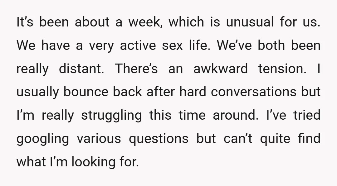 It’s been about a week, which is unusual for us. We have a very active sex life. We’ve both been really distant. There’s an awkward tension. I usually bounce back...