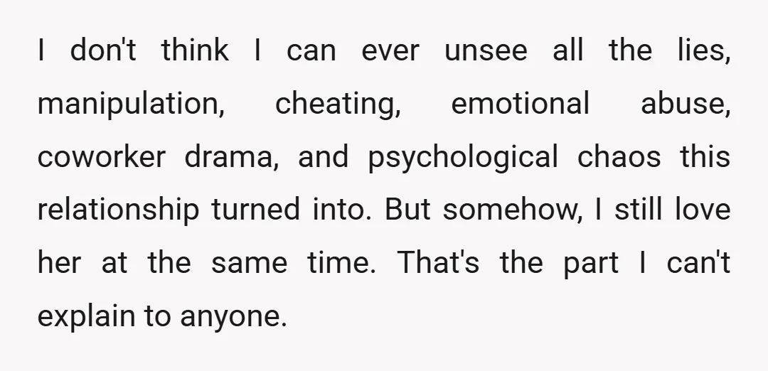 I don't think I can ever unsee all the lies, manipulation, cheating, emotional abuse, coworker drama, and psychological chaos this relationship turned into. But somehow, I still love her at...