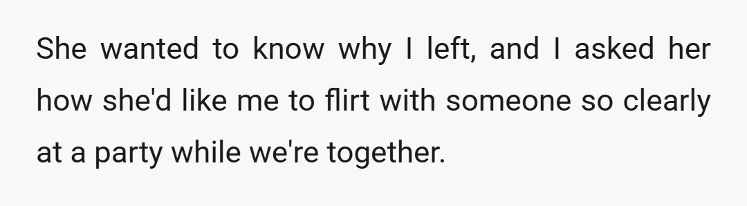 She wanted to know why I left, and I asked her how she'd like me to flirt with someone so clearly at a party while we're together.