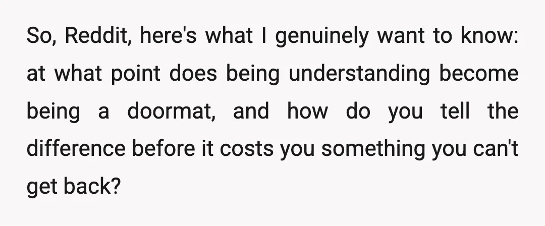 So, Reddit, here's what I genuinely want to know: at what point does being understanding become being a doormat, and how do you tell the difference before it costs you...