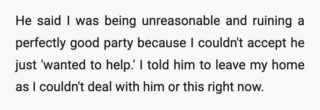 He said I was being unreasonable and ruining a perfectly good party because I couldn't accept he just 'wanted to help.' I told him to leave my home as I...