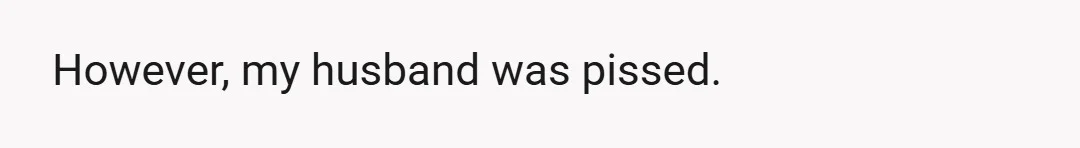 However, my husband was pissed.