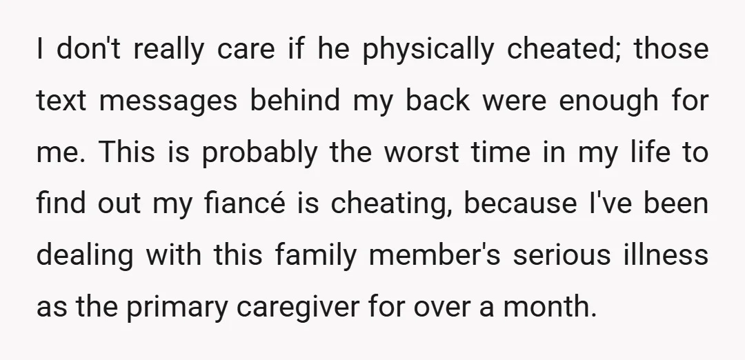 I don't really care if he physically cheated; those text messages behind my back were enough for me. This is probably the worst time in my life to find out...