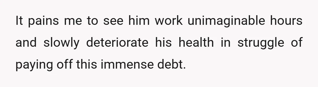 It pains me to see him work unimaginable hours and slowly deteriorate his health in struggle of paying off this immense debt.