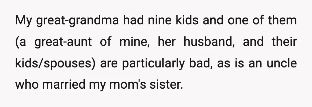 My great-grandma had nine kids and one of them (a great-aunt of mine, her husband, and their kids/spouses) are particularly bad, as is an uncle who married my mom's sister.