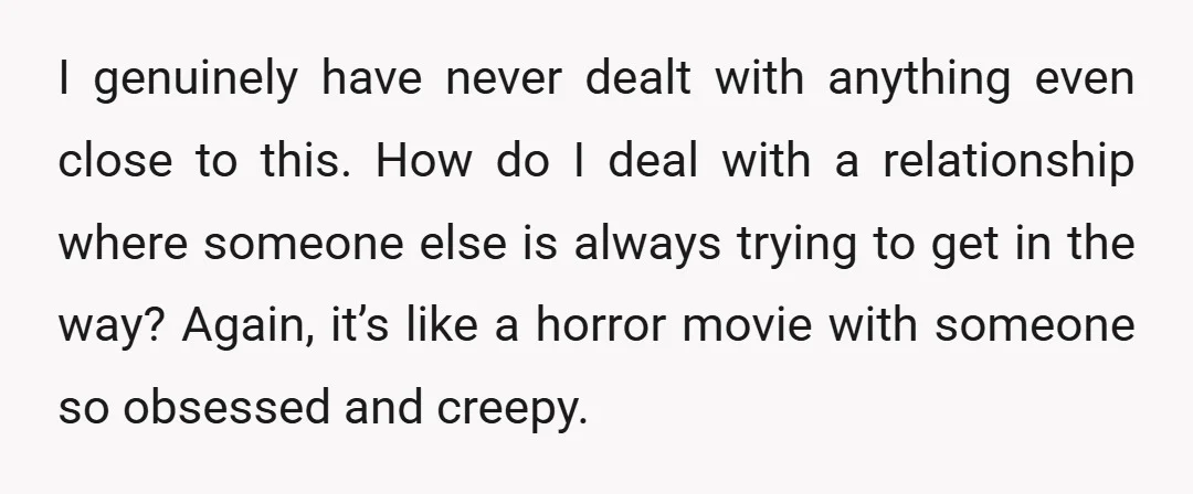 I genuinely have never dealt with anything even close to this. How do I deal with a relationship where someone else is always trying to get in the way? Again,...