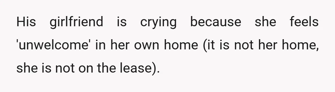 His girlfriend is crying because she feels 'unwelcome' in her own home (it is not her home, she is not on the lease).