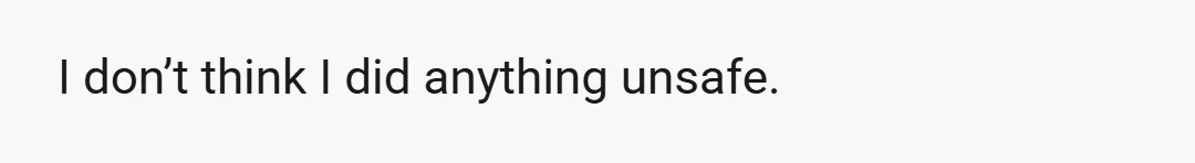 I don’t think I did anything unsafe.