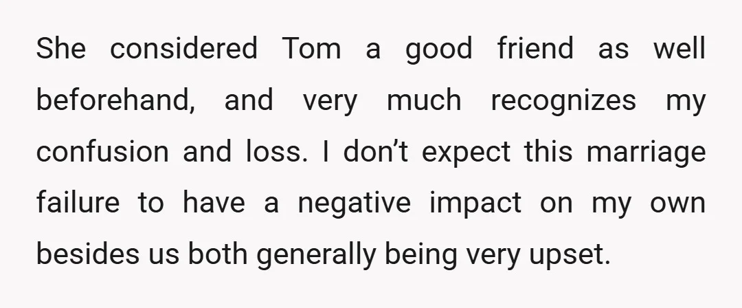 She considered Tom a good friend as well beforehand, and very much recognizes my confusion and loss. I don’t expect this marriage failure to have a negative impact on my...