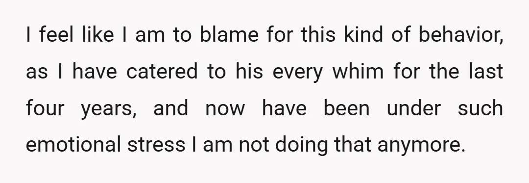 I feel like I am to blame for this kind of behavior, as I have catered to his every whim for the last four years, and now have been under...
