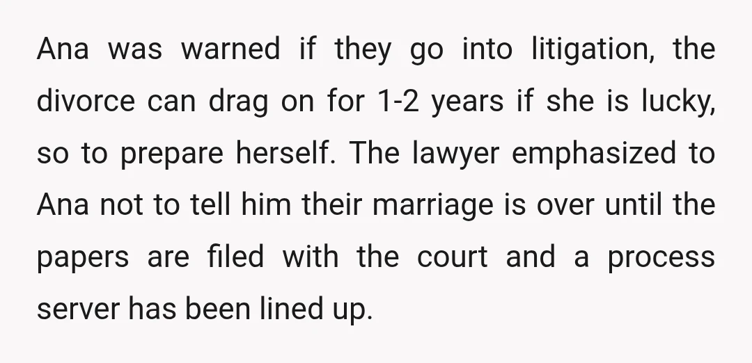 Ana was warned if they go into litigation, the divorce can drag on for 1-2 years if she is lucky, so to prepare herself. The lawyer emphasized to Ana not...