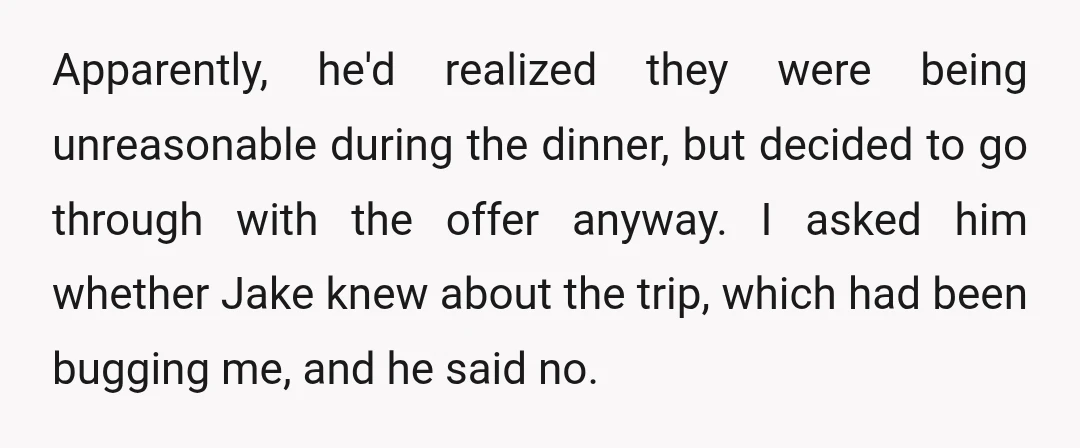 Apparently, he'd realized they were being unreasonable during the dinner, but decided to go through with the offer anyway. I asked him whether Jake knew about the trip, which had...