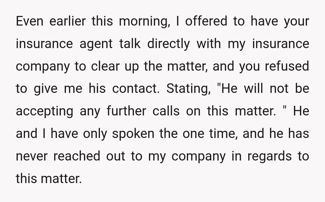 Even earlier this morning, I offered to have your insurance agent talk directly with my insurance company to clear up the matter, and you refused to give me his contact....