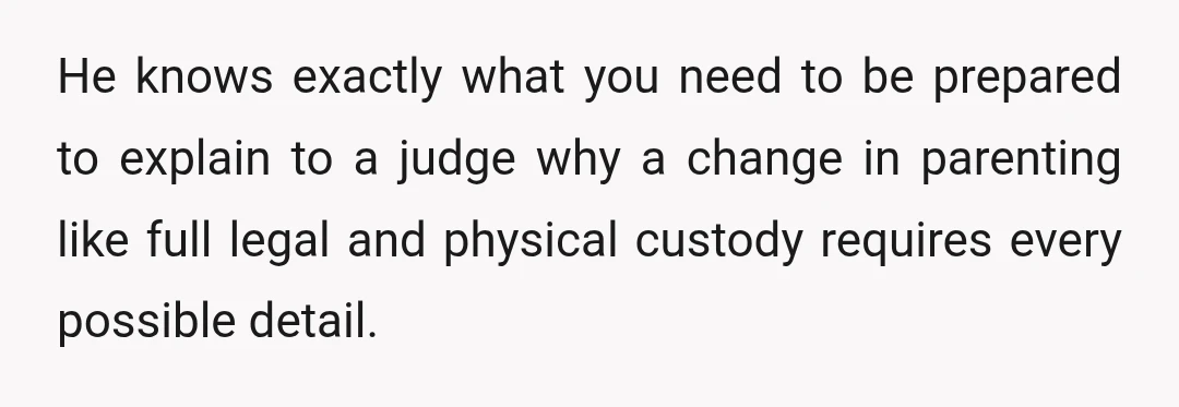 He knows exactly what you need to be prepared to explain to a judge why a change in parenting like full legal and physical custody requires every possible detail.