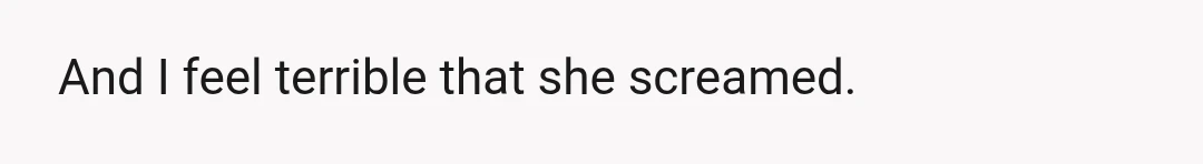 And I feel terrible that she screamed.