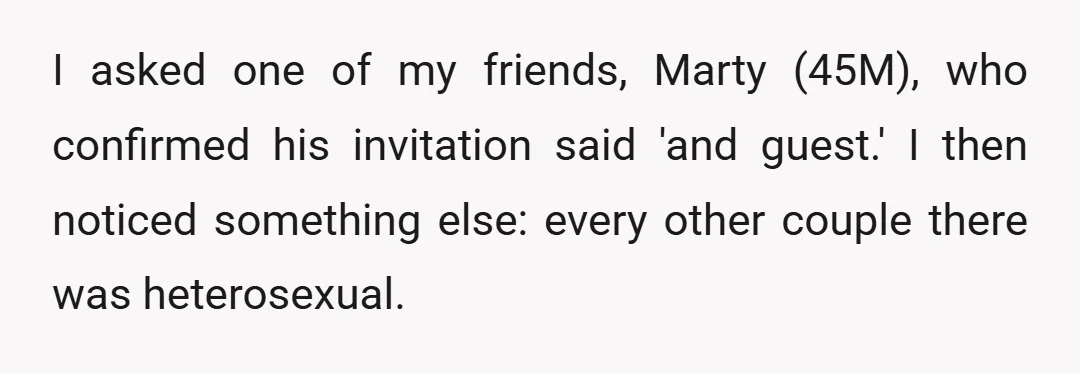 I asked one of my friends, Marty (45M), who confirmed his invitation said 'and guest.' I then noticed something else: every other couple there was heterosexual.
