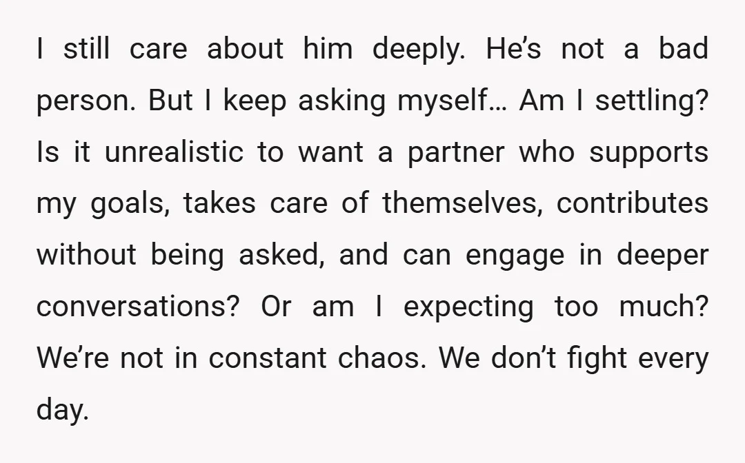 I still care about him deeply. He’s not a bad person. But I keep asking myself… Am I settling? Is it unrealistic to want a partner who supports my goals,...
