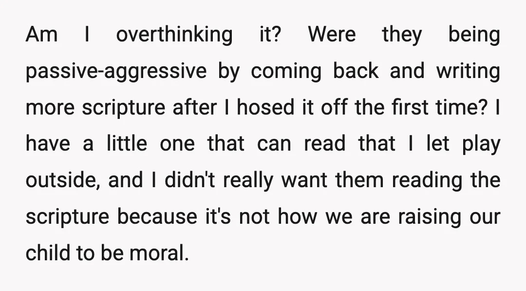Am I overthinking it? Were they being passive-aggressive by coming back and writing more scripture after I hosed it off the first time? I have a little one that can...