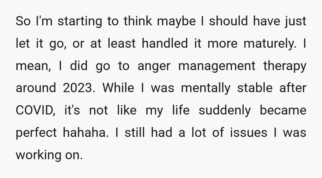 So I'm starting to think maybe I should have just let it go, or at least handled it more maturely. I mean, I did go to anger management therapy around...