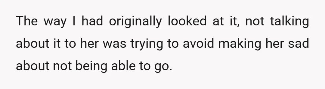The way I had originally looked at it, not talking about it to her was trying to avoid making her sad about not being able to go.
