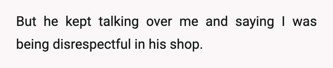But he kept talking over me and saying I was being disrespectful in his shop.
